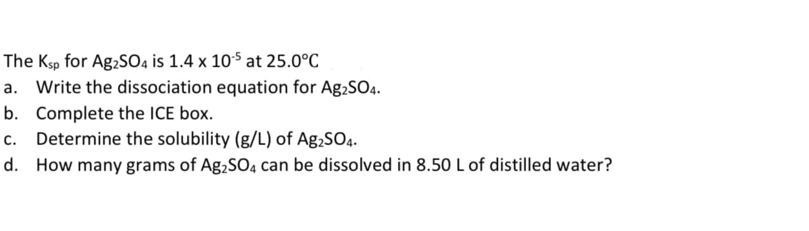 The Ksp for Ag2SO4 is 1.4 x 10s at 25.0°C
a. Write the dissociation equation for Ag2SO4.
b. Complete the ICE box.
Determine the solubility (g/L) of Ag,SO4.
C.
d. How many grams of Ag,SO4 can be dissolved in 8.50 L of distilled water?
