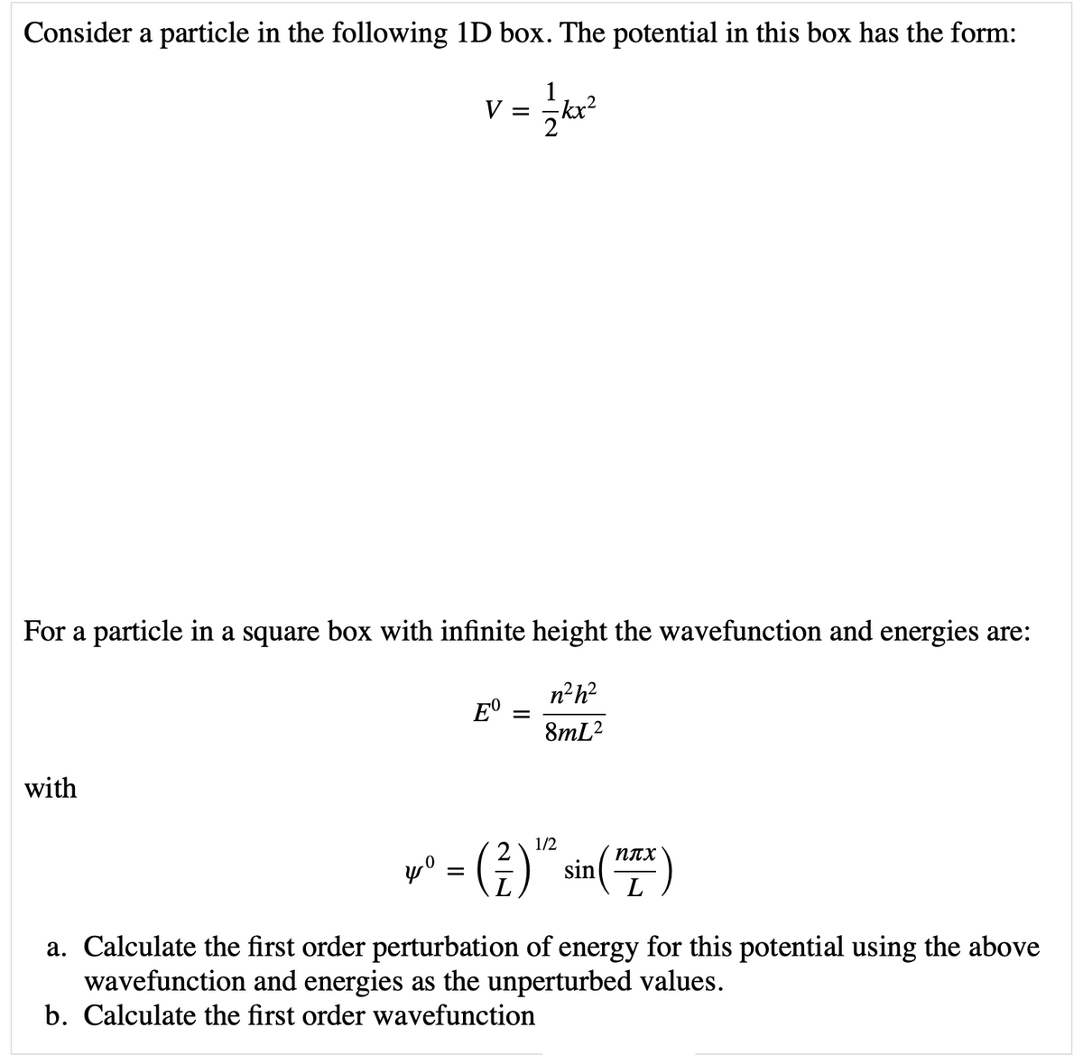 Consider a particle in the following 1D box. The potential in this box has the form:
1
V
kx?
For a particle in a square box with infinite height the wavefunction and energies are:
n²h?
E°
8mL?
with
1/2
2
плх
sin
a. Calculate the first order perturbation of energy for this potential using the above
wavefunction and energies as the unperturbed values.
b. Calculate the first order wavefunction
