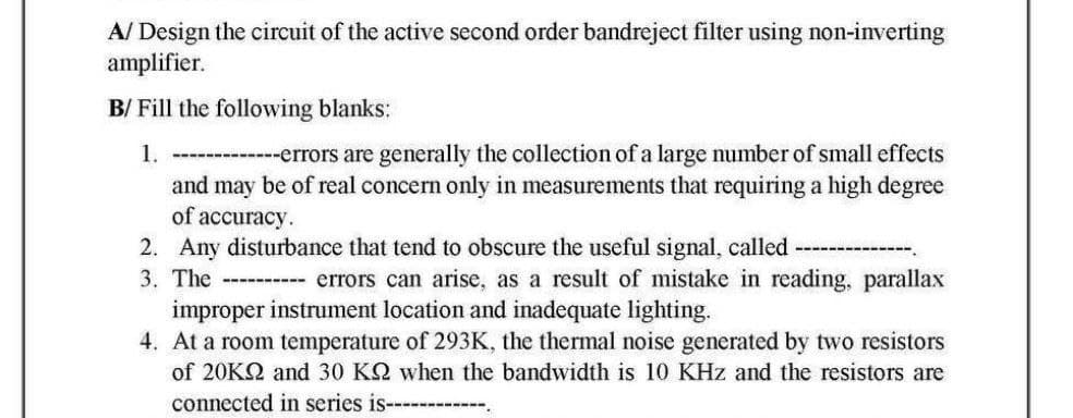 A/ Design the circuit of the active second order bandreject filter using non-inverting
amplifier.
B/ Fill the following blanks:
1. -------------errors are generally the collection of a large number of small effects
and may be of real concern only in measurements that requiring a high degree
of accuracy.
2. Any disturbance that tend to obscure the useful signal, called
3. The ----------- errors can arise, as a result of mistake in reading, parallax
improper instrument location and inadequate lighting.
4. At a room temperature of 293K, the thermal noise generated by two resistors
of 20KQ2 and 30 KQ when the bandwidth is 10 KHz and the resistors are
connected in series is----------