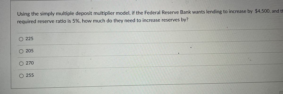 Using the simply multiple deposit multiplier model, if the Federal Reserve Bank wants lending to increase by $4,500, and th
required reserve ratio is 5%, how much do they need to increase reserves by?
O 225
O 205
O 270
O 255
