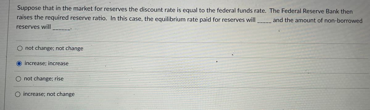 Suppose that in the market for reserves the discount rate is equal to the federal funds rate. The Federal Reserve Bank then
raises the required reserve ratio. In this case, the equilibrium rate paid for reserves will _ and the amount of non-borrowed
reserves will
-----'
O not change; not change
increase; increase
O not change; rise
O increase; not change
