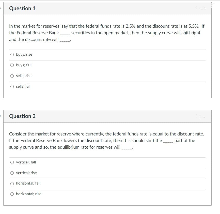 Question 1
In the market for reserves, say that the federal funds rate is 2.5% and the discount rate is at 5.5%. If
the Federal Reserve Bank
securities in the open market, then the supply curve will shift right
and the discount rate will
O buys; rise
O buys; fall
sells; rise
sells; fall
Question 2
Consider the market for reserve where currently, the federal funds rate is equal to the discount rate.
If the Federal Reserve Bank lowers the discount rate, then this should shift the part of the
supply curve and so, the equilibrium rate for reserves will
O vertical; fall
O vertical; rise
horizontal; fall
O horizontal; rise
