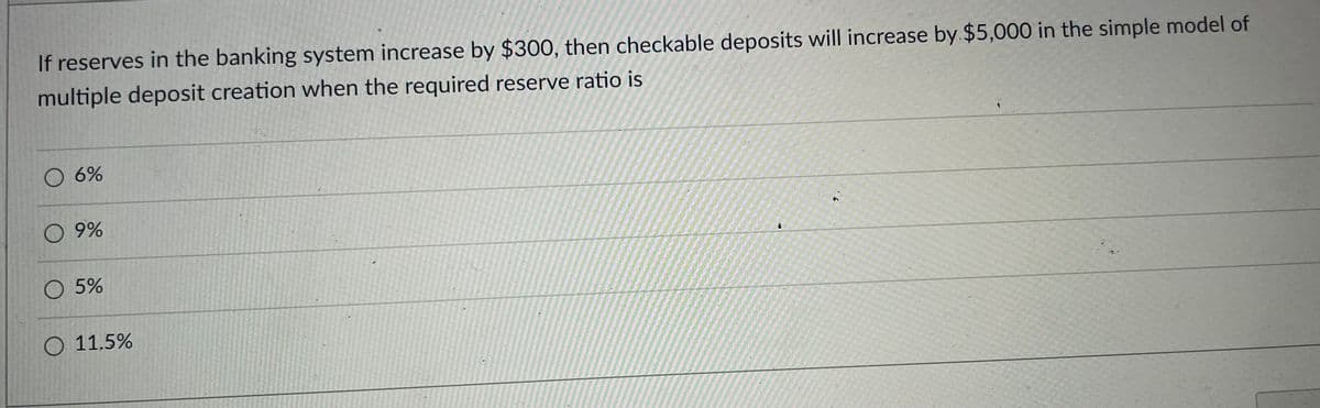 If reserves in the banking system increase by $300, then checkable deposits will increase by $5,000 in the simple model of
multiple deposit creation when the required reserve ratio is
O 6%
O 9%
O 5%
O 11.5%
