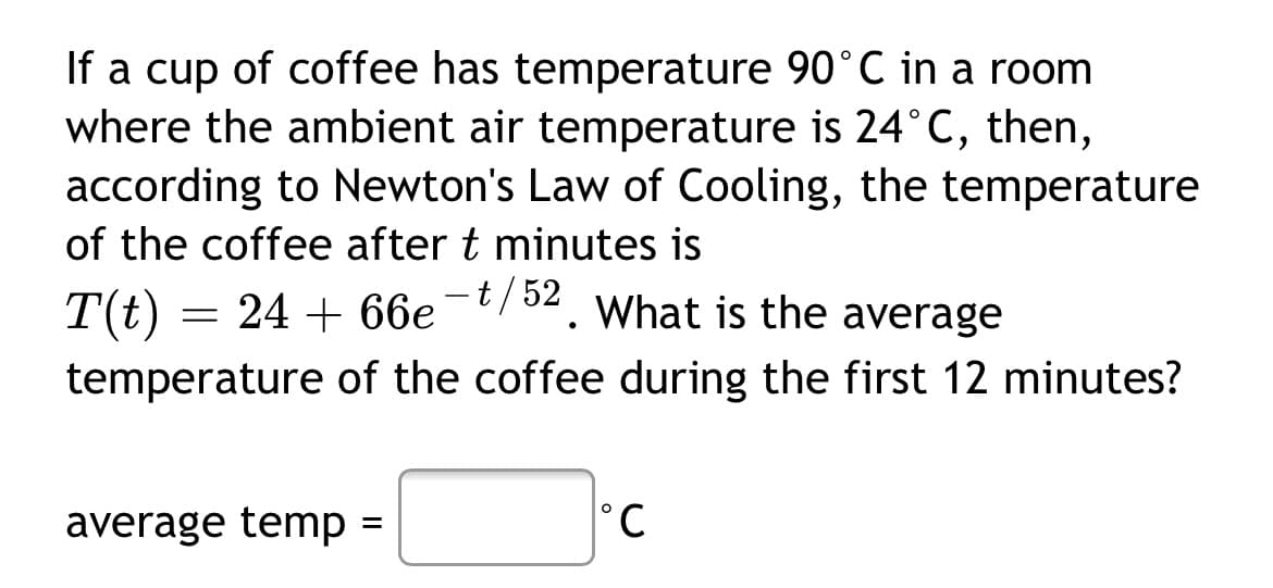 If a cup of coffee has temperature 90°C in a room
where the ambient air temperature is 24°C, then,
according to Newton's Law of Cooling, the temperature
of the coffee after t minutes is
T(t) = 24 + 66e-/52. What is the average
temperature of the coffee during the first 12 minutes?
average temp =
°C
%3D
