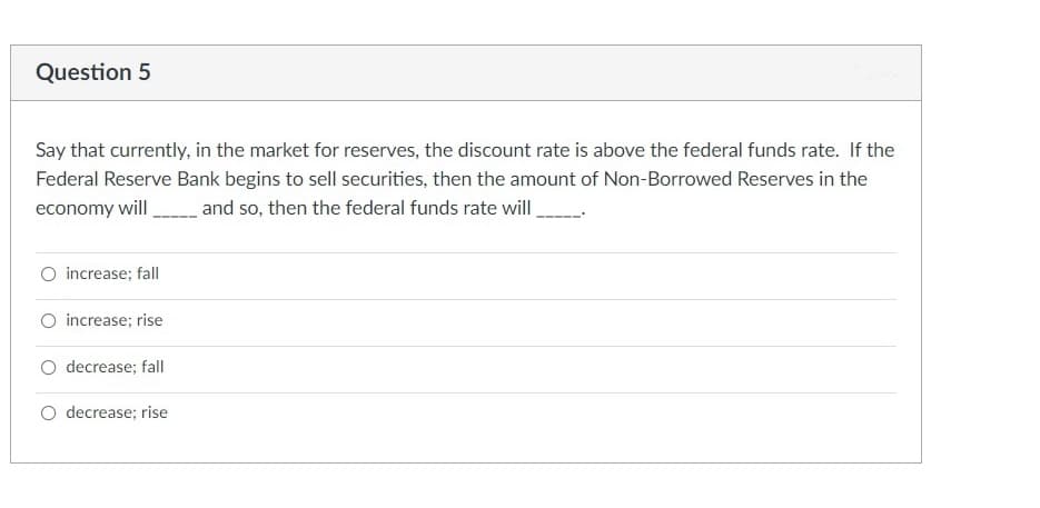 Question 5
Say that currently, in the market for reserves, the discount rate is above the federal funds rate. If the
Federal Reserve Bank begins to sell securities, then the amount of Non-Borrowed Reserves in the
economy will and so, then the federal funds rate will,
increase; fall
increase; rise
O decrease; fall
O decrease; rise
