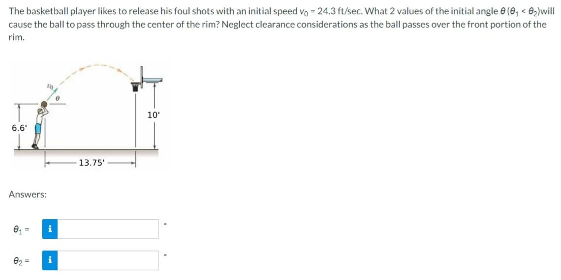 The basketball player likes to release his foul shots with an initial speed vo = 24.3 ft/sec. What 2 values of the initial angle e (e, < e2)will
cause the ball to pass through the center of the rim? Neglect clearance considerations as the ball passes over the front portion of the
rim.
10'
6.6'
13.75'
Answers:
01 =
i
82 =
i
