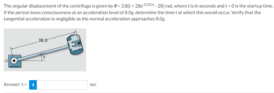 The angular displacement of the centrifuge is given by e = 3.8[t + 28e 0.021t - 28] rad, where t is in seconds andt = 0 is the startup time.
If the person loses consciousness at an acceleration level of 8.0g, determine the time t at which this would occur. Verify that the
tangential acceleration is negligible as the normal acceleration approaches 8.Og.
38.0'
Answer: t =
i
sec
