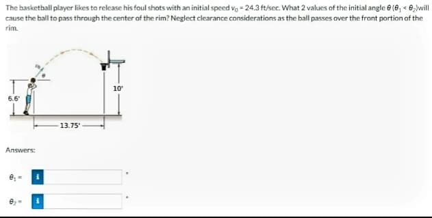 The basketball player likes to release his foul shots with an initial speed vg = 24.3 ft/sec. What 2 values of the initial angle e (e, < e,)will
cause the ball to pass through the center of the rim? Neglect clearance considerations as the ball passes over the front portion of the
rim.
10
6.6'
13.75'
Answers:
