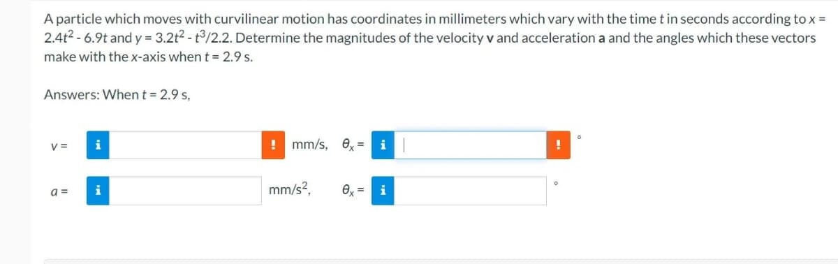 A particle which moves with curvilinear motion has coordinates in millimeters which vary with the time t in seconds according to x =
2.4t2 - 6.9t and y = 3.2t2 - t/2.2. Determine the magnitudes of the velocity v and acceleration a and the angles which these vectors
make with the x-axis when t = 2.9 s.
Answers: When t = 2.9 s,
V =
i
mm/s,
e, =
a =
i
mm/s?,
O =
i
