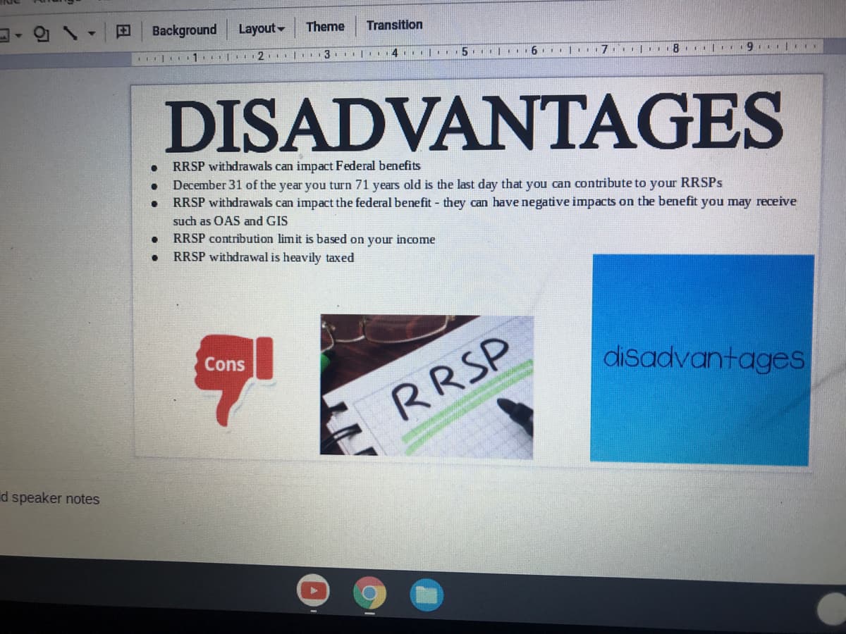 Background
Layout-
Theme
Transition
| 1. 2. | 3
15
DISADVANTAGES
RRSP withdrawals can impact Federal benefits
December 31 of the year you turn 71 years old is the last day that you can contribute to your RRSPS
RRSP withdrawals can impact the federal benefit - they can have negative impacts on the benefit you may receive
such as OAS and GIS
RRSP contribution limit is based on your income
RRSP withdrawal is heavily taxed
disadvantages
Cons
RRSP
d speaker notes

