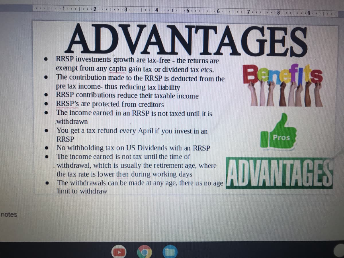 8. I9.
ADVANTAGES
RRSP investments growth are tax-free - the returns are
exempt from any capita gain tax or dividend tax etcs.
The contribution made to the RRSP is deducted from the
Ban,fis
pre tax income- thus reducing tax liability
RRSP contributions reduce their taxable income
RRSP's are protected from areditors
The income earned in an RRSP is not taxed until it is
.with drawn
You get a tax refund every April if you invest in an
RRSP
Pros
No withholding tax on US Dividends with an RRSP
The income earned is not tax until the time of
withdrawal, which is usually the retirement age, where
the tax rate is lower then during working days
The withdrawals can be made at any age, there us no age
limit to withdraw
ADVANTAGES
notes
