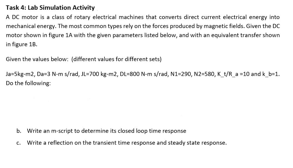 Task 4: Lab Simulation Activity
A DC motor is a class of rotary electrical machines that converts direct current electrical energy into
mechanical energy. The most common types rely on the forces produced by magnetic fields. Given the DC
motor shown in figure 1A with the given parameters listed below, and with an equivalent transfer shown
in figure 1B.
Given the values below: (different values for different sets)
Ja=5kg-m2, Da=3 N-m s/rad, JL=700 kg-m2, DL=800 N-m s/rad, N1=290, N2=580, K_t/R_a =10 and k_b=1.
Do the following:
b. Write an m-script to determine its closed loop time response
C.
Write a reflection on the transient time response and steady state response.
