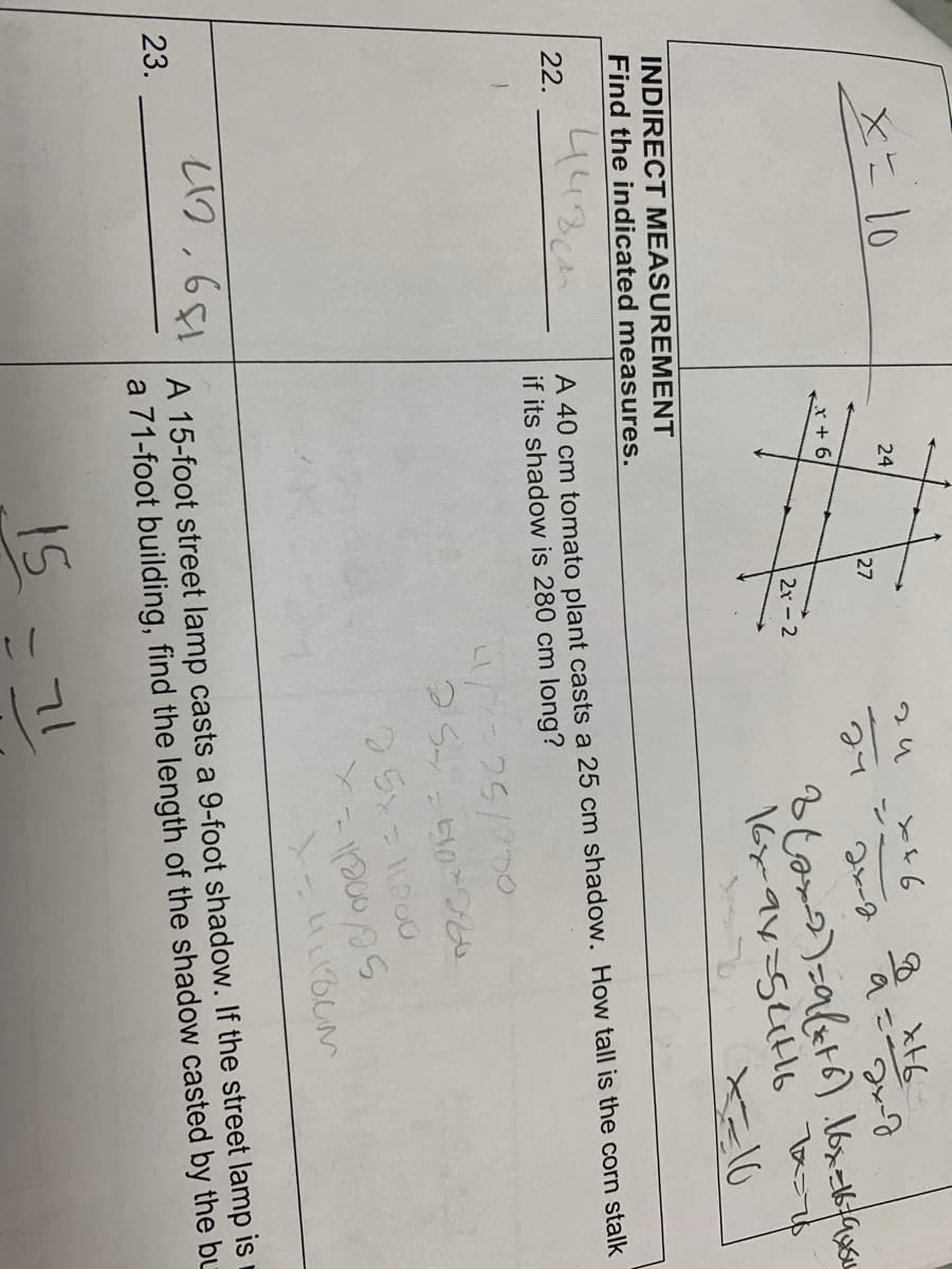 22.
x= 10
23.
INDIRECT MEASUREMENT
Find the indicated measures.
448cm
24
212,681
x + 6
127
2r-2
ги
27
x+6
24-2
3(2x-2)=9(x+6) 16x=16/94606
16x-9x=54716 7x=76
X=10
A 40 cm tomato plant casts a 25 cm shadow. How tall is the corn stalk
if its shadow is 280 cm long?
41/1=25/000
254
71
8 xt6
a=2x-2
25x=11200
=510*280
-11200/25
X-41180m
A 15-foot street lamp casts a 9-foot shadow. If the street lamp is
a 71-foot building, find the length of the shadow casted by the bu
15