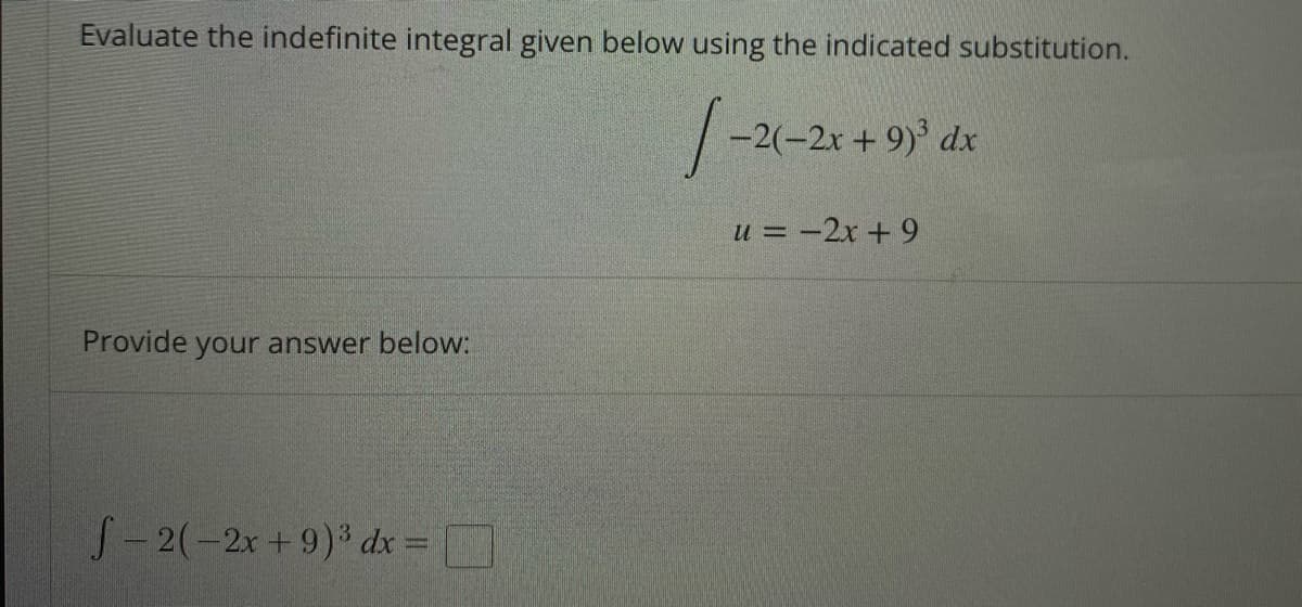 ### Evaluating Indefinite Integrals via Substitution

**Problem Statement:**

Evaluate the indefinite integral given below using the indicated substitution.

\[
\int -2(-2x + 9)^3 \, dx
\]

Let:

\[
u = -2x + 9
\]

**Provide your answer below:**

\[
\int -2(-2x + 9)^3 \, dx = \boxed{}
\]

In this exercise, you are required to use the given substitution \(u = -2x + 9\) to find the value of the integral. Follow the substitution method steps to solve the problem.