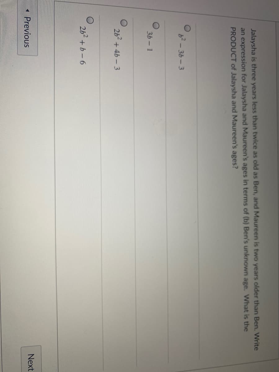 Jalaysha is three years less than twice as old as Ben, and Maureen is two years older than Ben. Write
an expression for Jalaysha and Maureen's ages in terms of (b) Ben's unknown age. What is the
PRODUCT of Jalaysha and Maureen's ages?
b2-3b-3
3b- 1
2b2 + 4b-3
262 + b-6
Next
1 Previous
