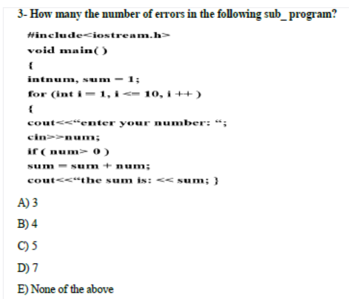 3- How many the number of errors in the following sub_program?
Hincludeciostream.h>
void main()
intnum, sum - 1;
for (int i = 1, i <= 10, i ++ )
cout<<"enter your number: “;
cin>>num;
if ( num> 0)
sum = sum + num;
cout<<"the sum is: << sum;}
A) 3
B) 4
C) 5
D) 7
E) None of the above
