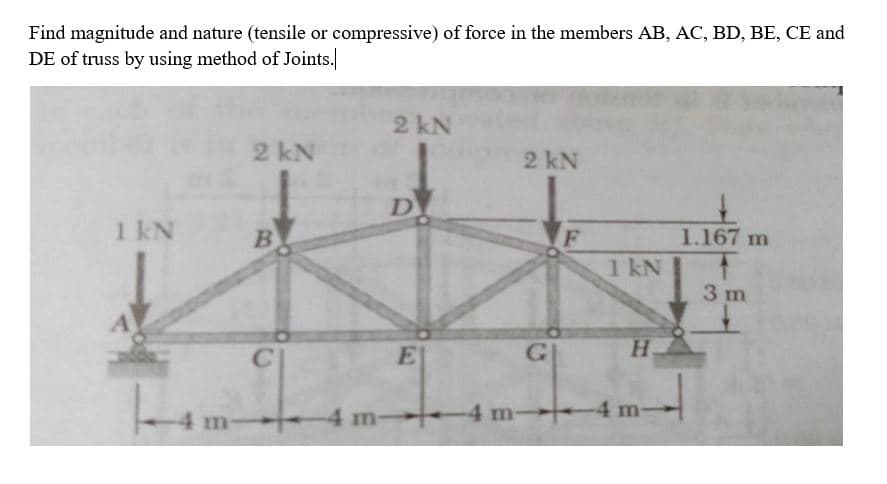 Find magnitude and nature (tensile or compressive) of force in the members AB, AC, BD, BE, CE and
DE of truss by using method of Joints.
2 kN
2 kN
2 kN
D
1 kN
B.
1.167 m
1 kN
3 m
C
E
H.
4 m-
4 m-
4 m
-4 m-
