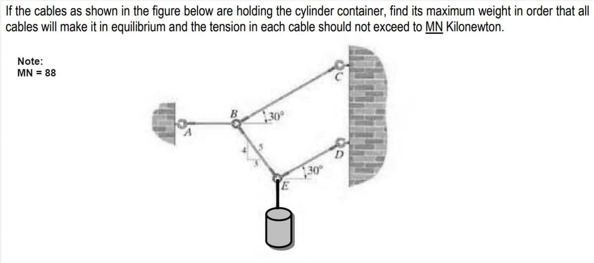 If the cables as shown in the figure below are holding the cylinder container, find its maximum weight in order that all
cables will make it in equilibrium and the tension in each cable should not exceed to MN Kilonewton.
Note:
MN = 88
30°
130°