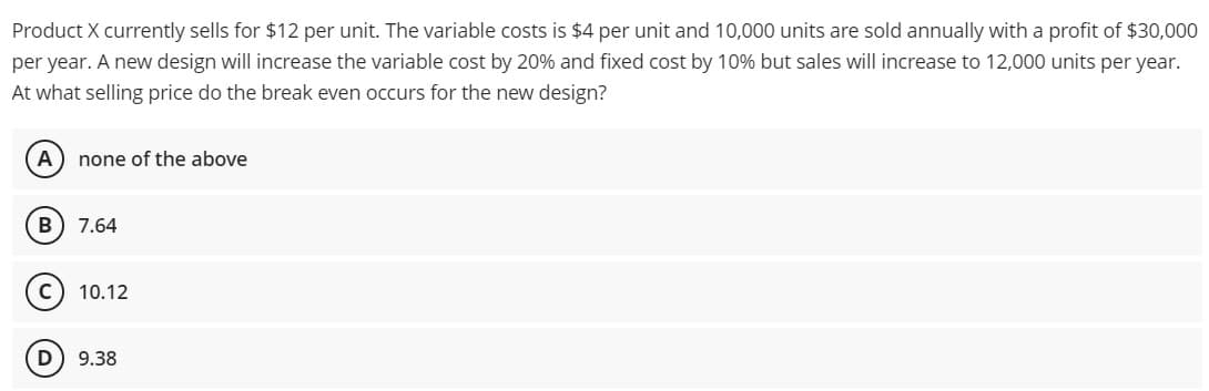 Product X currently sells for $12 per unit. The variable costs is $4 per unit and 10,000 units are sold annually with a profit of $30,000
per year. A new design will increase the variable cost by 20% and fixed cost by 10% but sales will increase to 12,000 units per year.
At what selling price do the break even occurs for the new design?
(A) none of the above
B 7.64
D
10.12
9.38