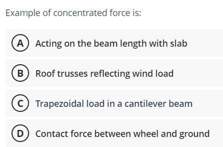 Example of concentrated force is:
A Acting on the beam length with slab
B) Roof trusses reflecting wind load
C) Trapezoidal load in a cantilever beam
(D) Contact force between wheel and ground