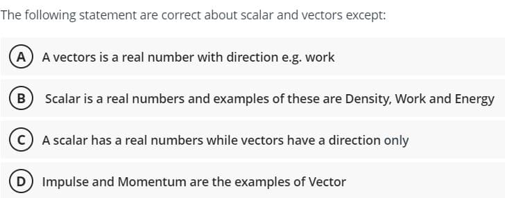 The following statement are correct about scalar and vectors except:
A) A vectors is a real number with direction e.g. work
B Scalar is a real numbers and examples of these are Density, Work and Energy
(C) A scalar has a real numbers while vectors have a direction only
D Impulse and Momentum are the examples of Vector