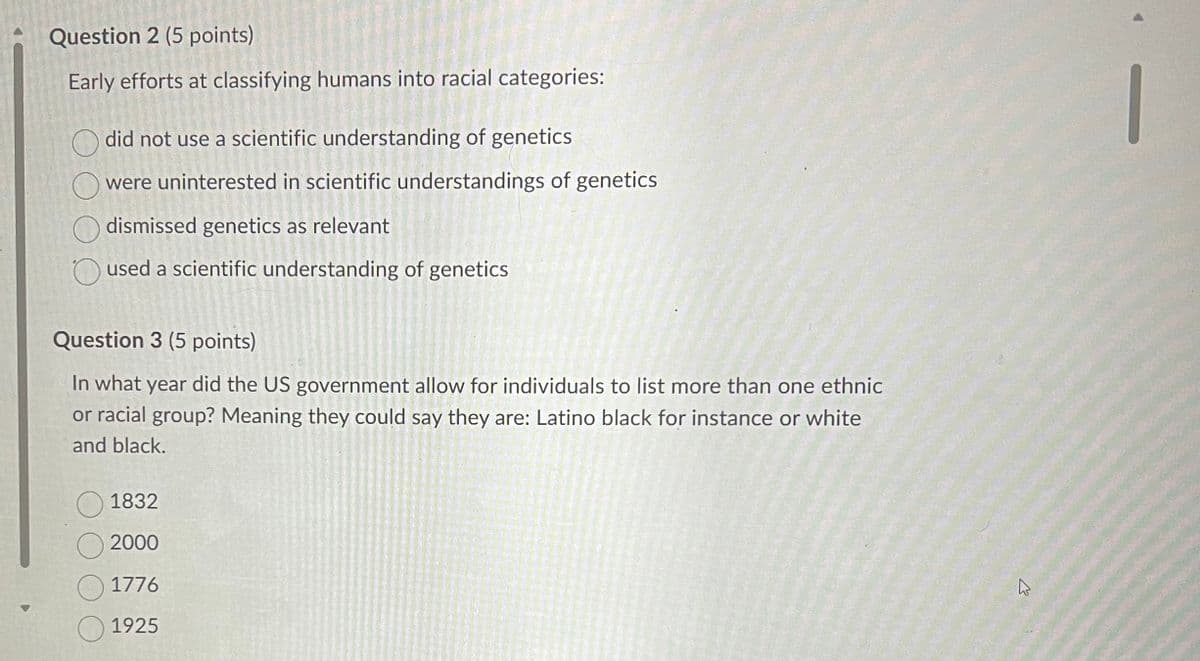 Question 2 (5 points)
Early efforts at classifying humans into racial categories:
did not use a scientific understanding of genetics
were uninterested in scientific understandings of genetics
dismissed genetics as relevant
used a scientific understanding of genetics
Question 3 (5 points)
In what year did the US government allow for individuals to list more than one ethnic
or racial group? Meaning they could say they are: Latino black for instance or white
and black.
1832
2000
1776
1925
4
1