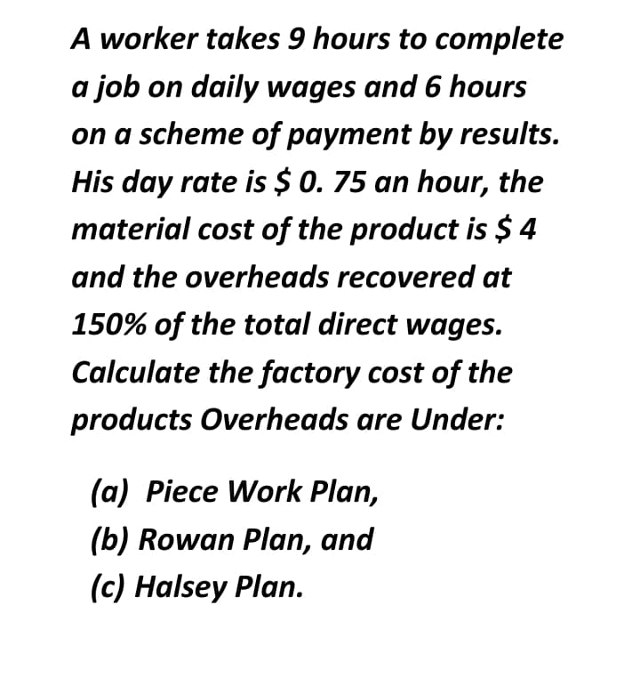 A worker takes 9 hours to complete
a job on daily wages and 6 hours
on a scheme of payment by results.
His day rate is $ 0. 75 an hour, the
material cost of the product is $ 4
and the overheads recovered at
150% of the total direct wages.
Calculate the factory cost of the
products Overheads are Under:
(a) Piece Work Plan,
(b) Rowan Plan, and
(c) Halsey Plan.
