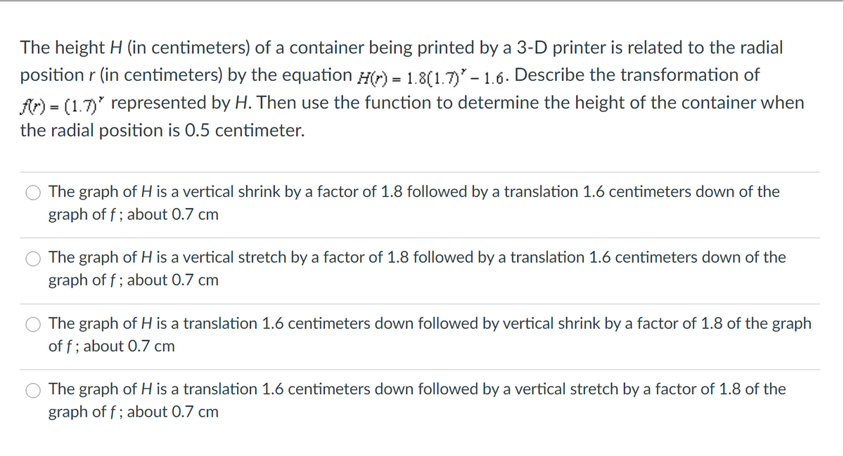 The height H (in centimeters) of a container being printed by a 3-D printer is related to the radial
position r (in centimeters) by the equation H) = 1.8(1.7) - 1.6. Describe the transformation of
fr) = (1.7)' represented by H. Then use the function to determine the height of the container when
the radial position is 0.5 centimeter.
The graph of H is a vertical shrink by a factor of 1.8 followed by a translation 1.6 centimeters down of the
graph of f; about 0.7 cm
The graph of H is a vertical stretch by a factor of 1.8 followed by a translation 1.6 centimeters down of the
graph of f; about 0.7 cm
The graph of H is a translation 1.6 centimeters down followed by vertical shrink by a factor of 1.8 of the graph
of f; about 0.7 cm
The graph of H is a translation 1.6 centimeters down followed by a vertical stretch by a factor of 1.8 of the
graph of f; about 0.7 cm
