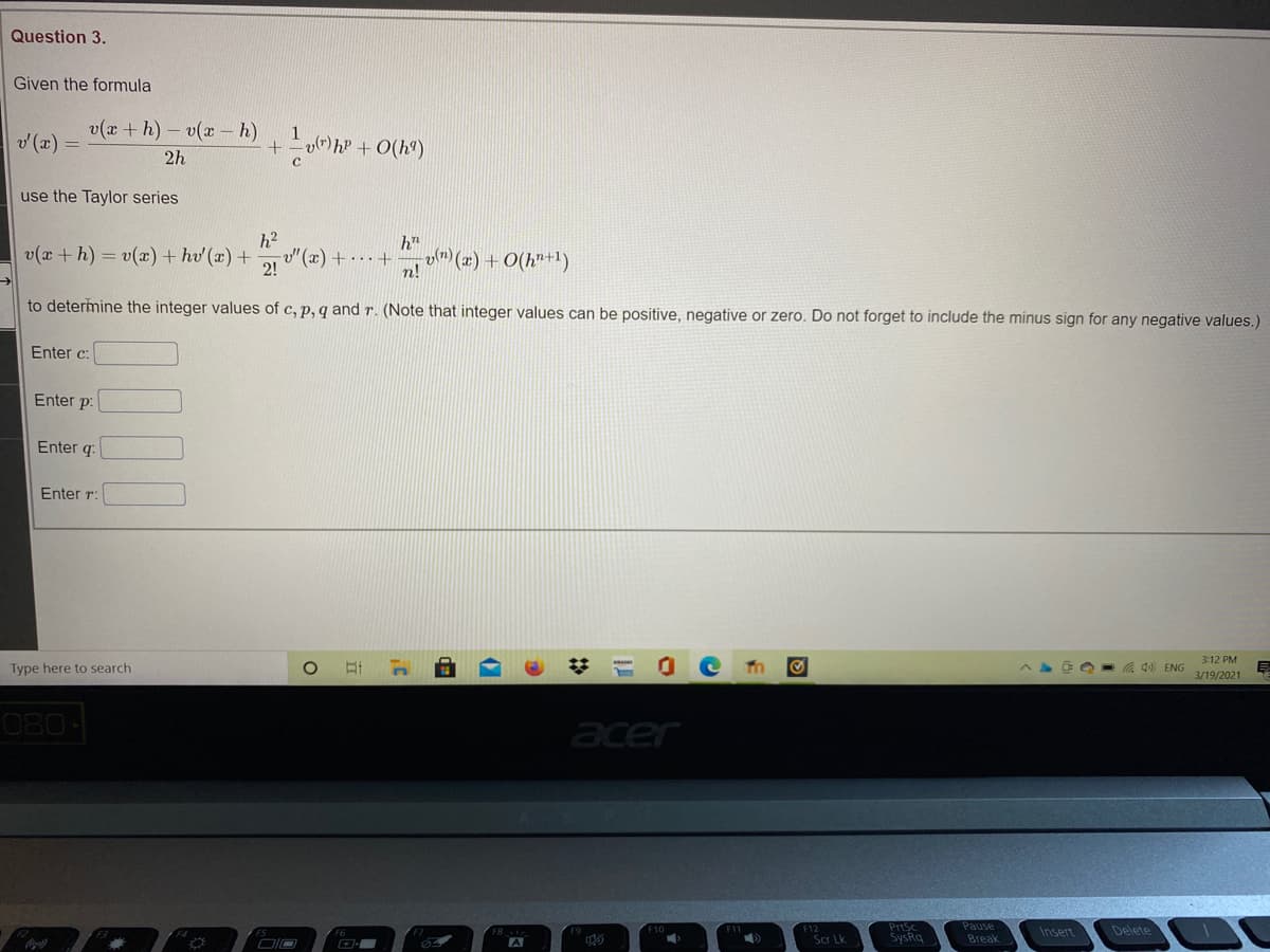 Question 3.
Given the formula
v(x +h) - v(x – h)
v (x) =
1
(r) hP + O(hª)
2h
use the Taylor series
h2
v(x + h) = v(x) + hv' (x) +
"(x) + +
2!
h"
vm) (x) + O(h"+1)
n!
to determine the integer values of c, p, q and r. (Note that integer values can be positive, negative or zero. Do not forget to include the minus sign for any negative values.)
Enter c:
Enter p.
Enter q.
Enter r:
3:12 PM
Type here to search
. 4) ENG
3/19/2021
080
acer
חר ה
Pause
PrtSc
SysRq
Insert
Delete
Scr Lk.
Break
2:
(7
