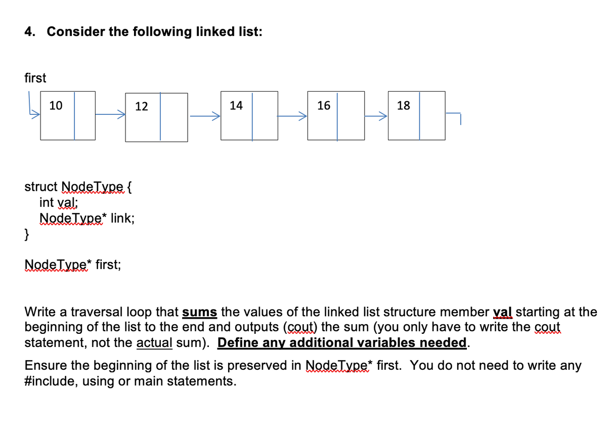 4. Consider the following linked list:
first
10
12
14
16
18
struct NodeType {
int val:
NodeType* link;
}
NodeType* first;
Write a traversal loop that sums the values of the linked list structure member yal starting at the
beginning of the list to the end and outputs (cout) the sum (you only have to write the cout
statement, not the actual sum). Define any additional variables needed.
Ensure the beginning of the list is preserved in NodeType* first. You do not need to write any
#include, using or main statements.
