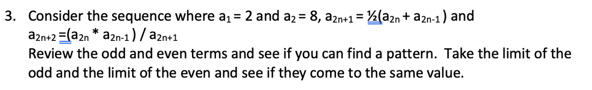 3. Consider the sequence where a1= 2 and a2 = 8, a2n+1= ½(a2n + a2n-1) and
a2n+2 =(a2n a2n-1 ) / a2n+1
Review the odd and even terms and see if you can find a pattern. Take the limit of the
odd and the limit of the even and see if they come to the same value.
*
