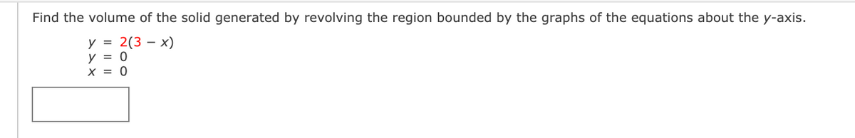 Find the volume of the solid generated by revolving the region bounded by the graphs of the equations about the y-axis.
y = 2(3 – x)
y = 0
X = 0
