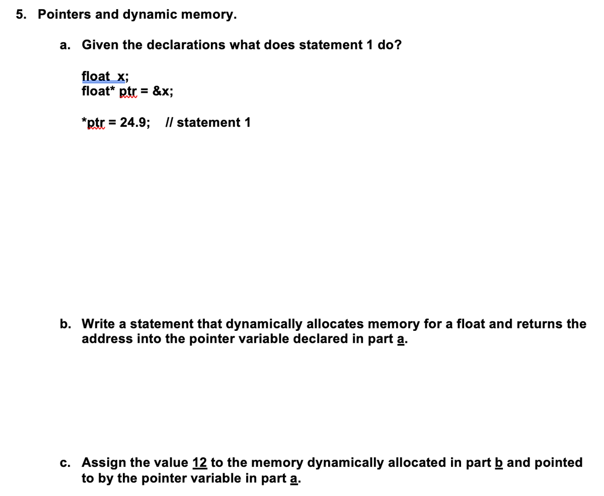 5. Pointers and dynamic memory.
a. Given the declarations what does statement 1 do?
float x;
float* ptr = &x;
%3D
*ptr = 24.9; Il statement 1
%3D
b. Write a statement that dynamically allocates memory for a float and returns the
address into the pointer variable declared in part a.
c. Assign the value 12 to the memory dynamically allocated in part b and pointed
to by the pointer variable in part a.
