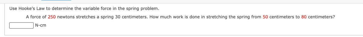 Use Hooke's Law to determine the variable force in the spring problem.
A force of 250 newtons stretches a spring 30 centimeters. How much work is done in stretching the spring from 50 centimeters to 80 centimeters?
N-cm
