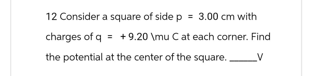 12 Consider a square of side p = 3.00 cm with
charges of q
= + 9.20 \mu C at each corner. Find
the potential at the center of the square.
V