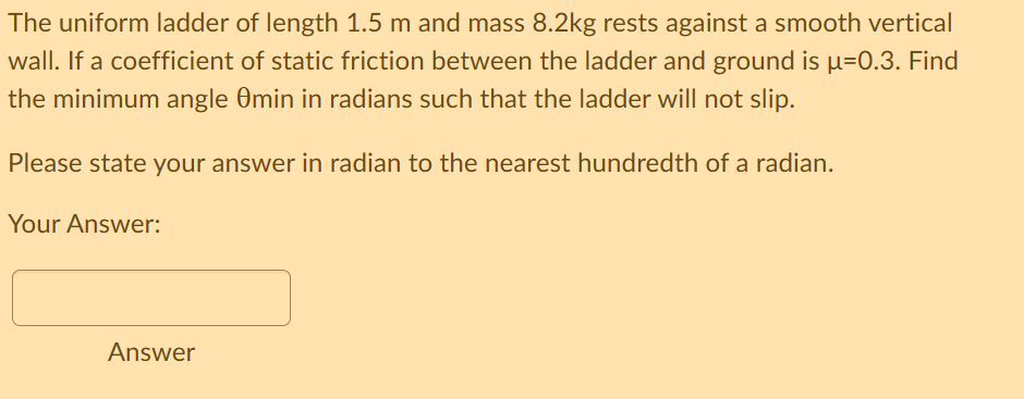 The uniform ladder of length 1.5 m and mass 8.2kg rests against a smooth vertical
wall. If a coefficient of static friction between the ladder and ground is µ=0.3. Find
the minimum angle Omin in radians such that the ladder will not slip.
Please state your answer in radian to the nearest hundredth of a radian.
Your Answer:
Answer