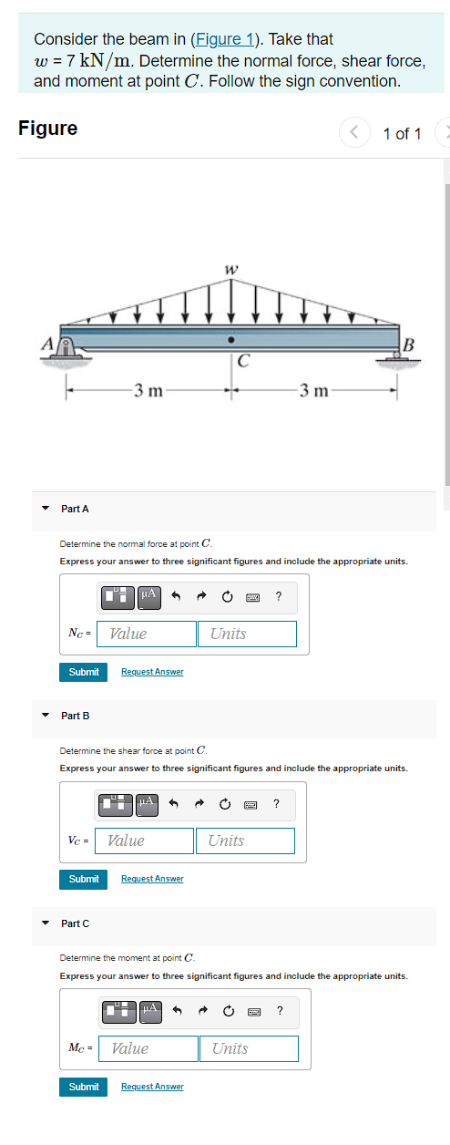 Consider the beam in (Figure 1). Take that
w = 7 kN/m. Determine the normal force, shear force,
and moment at point C. Follow the sign convention.
Figure
A
Part A
-3 m
No= Value
▼ Part B
Submit Request Answer
4 μA A
Submit
Determine the normal force at point C.
Express your answer to three significant figures and include the appropriate units.
Part C
Vc = Value
HA
Request Answer
W
μA
Determine the shear force at point C.
Express your answer to three significant figures and include the appropriate units.
Mc = Value
C
→ C www ?
Submit Request Answer
Units
Units
3 A C
-3 m
?
Determine the moment at point C
Express your answer to three significant figures and include the appropriate units.
Units
<
1 of 1
?
B