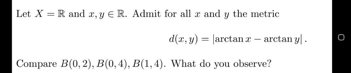 Let X = R and x, y E R. Admit for all x and y the metric
d(x, y) – arctan y|.
= arctan x
Compare B(0, 2), B(0,4), B(1, 4). What do you observe?
