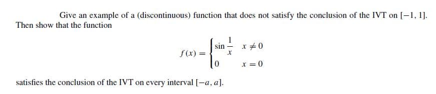 Give an example of a (discontinuous) function that does not satisfy the conclusion of the
IVT on [-1, 1].
Then show that the function
sin -
x +0
f(x) =
x = 0
satisfies the conclusion of the IVT on every interval [-a, a].
