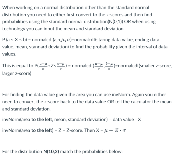 When working on a normal distribution other than the standard normal
distribution you need to either first convert to the z-scores and then find
probabilities using the standard normal distribution (N(0,1)) OR when using
technology you can input the mean and standard deviation.
P (a < X < b) = normalcdf(a,b,μ, o)=normalcdf(staring data value, ending data
value, mean, standard deviation) to find the probability given the interval of data
values.
This is equal to P(<Z<b) = normalcdf(ª,b)=normalcdf(smaller z-score,
larger z-score)
For finding the data value given the area you can use invNorm. Again you either
need to convert the z-score back to the data value OR tell the calculator the mean
and standard deviation.
invNorm(area to the left, mean, standard deviation) = data value =X
invNorm(area to the left) = Z = Z-score. Then X = μ + Z. o
For the distribution N(10,2) match the probabilities below: