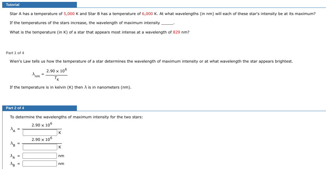 Tutorial
Star A has a temperature of 5,000 K and Star B has temperature of 6,000 K. At what wavelengths (in nm) will each of these star's intensity be at its maximum?
If the temperatures of the stars increase, the wavelength of maximum intensity
What is the temperature (in K) of a star that appears most intense at a wavelength of 829 nm?
Part 1 of 4
Wien's Law tells us how the temperature of a star determines the wavelength of maximum intensity or at what wavelength the star appears brightest.
2.90 x 106
TK
If the temperature is in kelvin (K) then A is in nanometers (nm).
Part 2 of 4
^A =
To determine the wavelengths of maximum intensity for the two stars:
2.90 x 106
AB
^A
=
Apm
B =
=
2.90 x 106
K
nm
nm