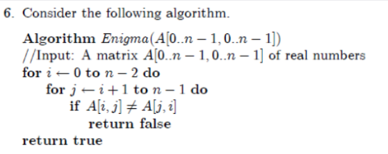 6. Consider the following algorithm.
Algorithm Enigma(A[0..n – 1,0..n – 1])
//Input: A matrix A[0..n – 1,0.n – 1] of real numbers
for i -0 to n - 2 do
for j- i+1 to n – 1 do
if A[i, j] # A[j, i]
return false
return true
