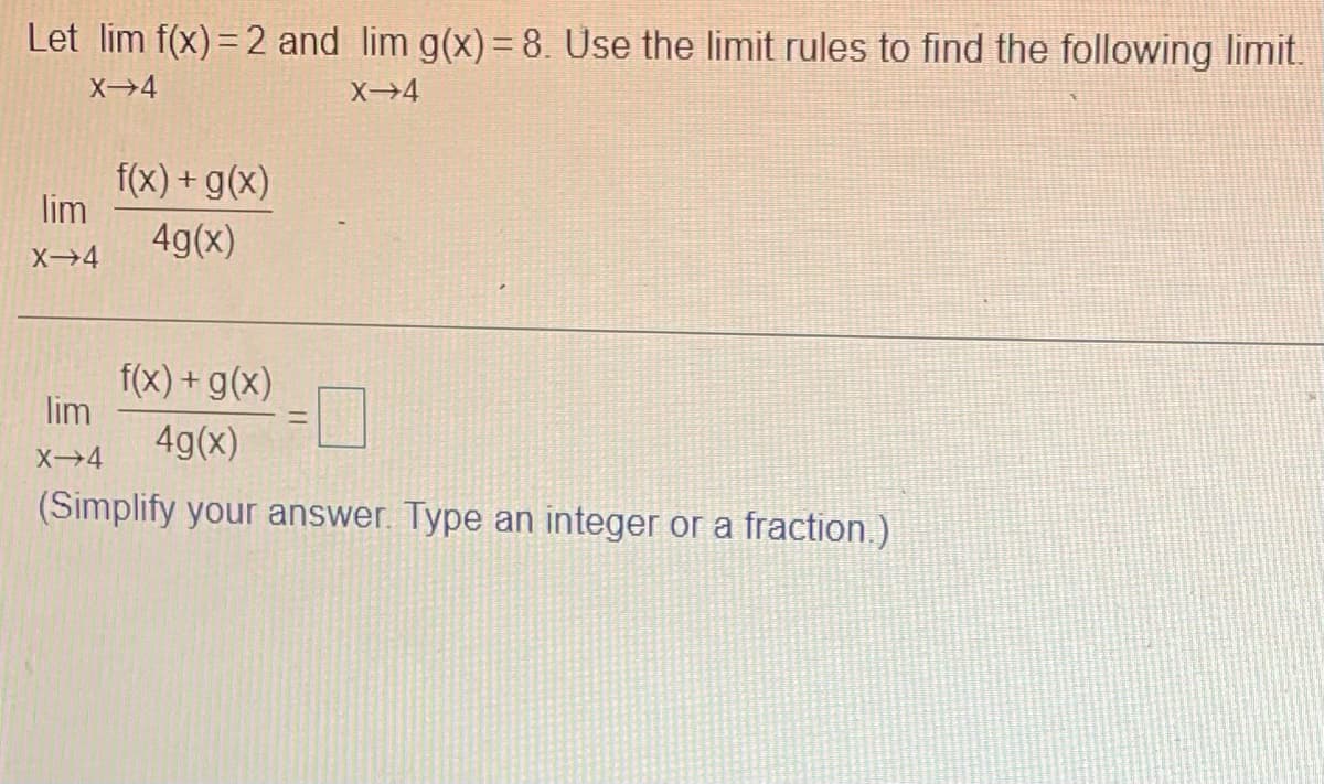 Let lim f(x) = 2 and lim g(x)= 8. Use the limit rules to find the following limit.
X→4
f(x) + g(x)
lim
4g(x)
X→4
f(x) + g(x)
lim
%3D
4g(x)
X4
(Simplify your answer. Type an integer or a fraction.)
