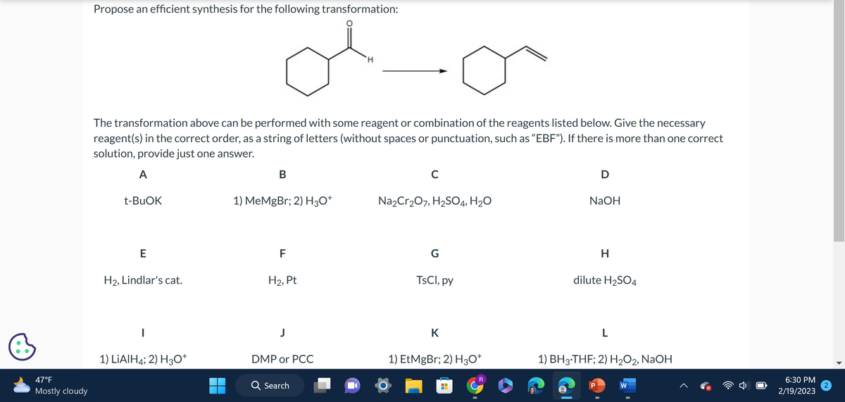 47°F
Mostly cloudy
Propose an efficient synthesis for the following transformation:
The transformation above can be performed with some reagent or combination of the reagents listed below. Give the necessary
reagent(s) in the correct order, as a string of letters (without spaces or punctuation, such as "EBF"). If there is more than one correct
solution, provide just one answer.
A
t-BuOK
E
H2, Lindlar's cat.
|
1) LIAIH4; 2) H3O+
B
1) MeMgBr; 2) H3O+
F
H₂, Pt
DMP or PCC
H
Search
C
Na₂Cr₂O7, H₂SO4, H₂O
G
TsCl, py
K
1) EtMgBr; 2) H3O+
‒‒
D
NaOH
H
dilute H₂SO4
L
1) BH3·THF; 2) H₂O2, NaOH
W
▲
6:30 PM
2/19/2023
2