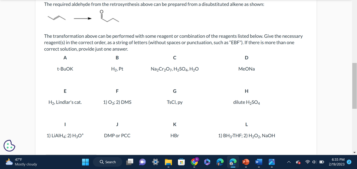 47°F
Mostly cloudy
The required aldehyde from the retrosynthesis above can be prepared from a disubstituted alkene as shown:
The transformation above can be performed with some reagent or combination of the reagents listed below. Give the necessary
reagent(s) in the correct order, as a string of letters (without spaces or punctuation, such as “EBF"). If there is more than one
correct solution, provide just one answer.
A
B
t-BuOK
E
H₂, Lindlar's cat.
1) LiAlH4; 2) H3O+
H₂, Pt
F
1) 03; 2) DMS
DMP or PCC
Q Search
с
Na₂Cr₂O7, H₂SO4, H₂O
G
TsCl, py
K
HBr
■
D
MeONa
H
dilute H₂SO4
L
1) BH3-THF; 2) H₂O2, NaOH
P
W
6:35 PM
2/19/2023
2