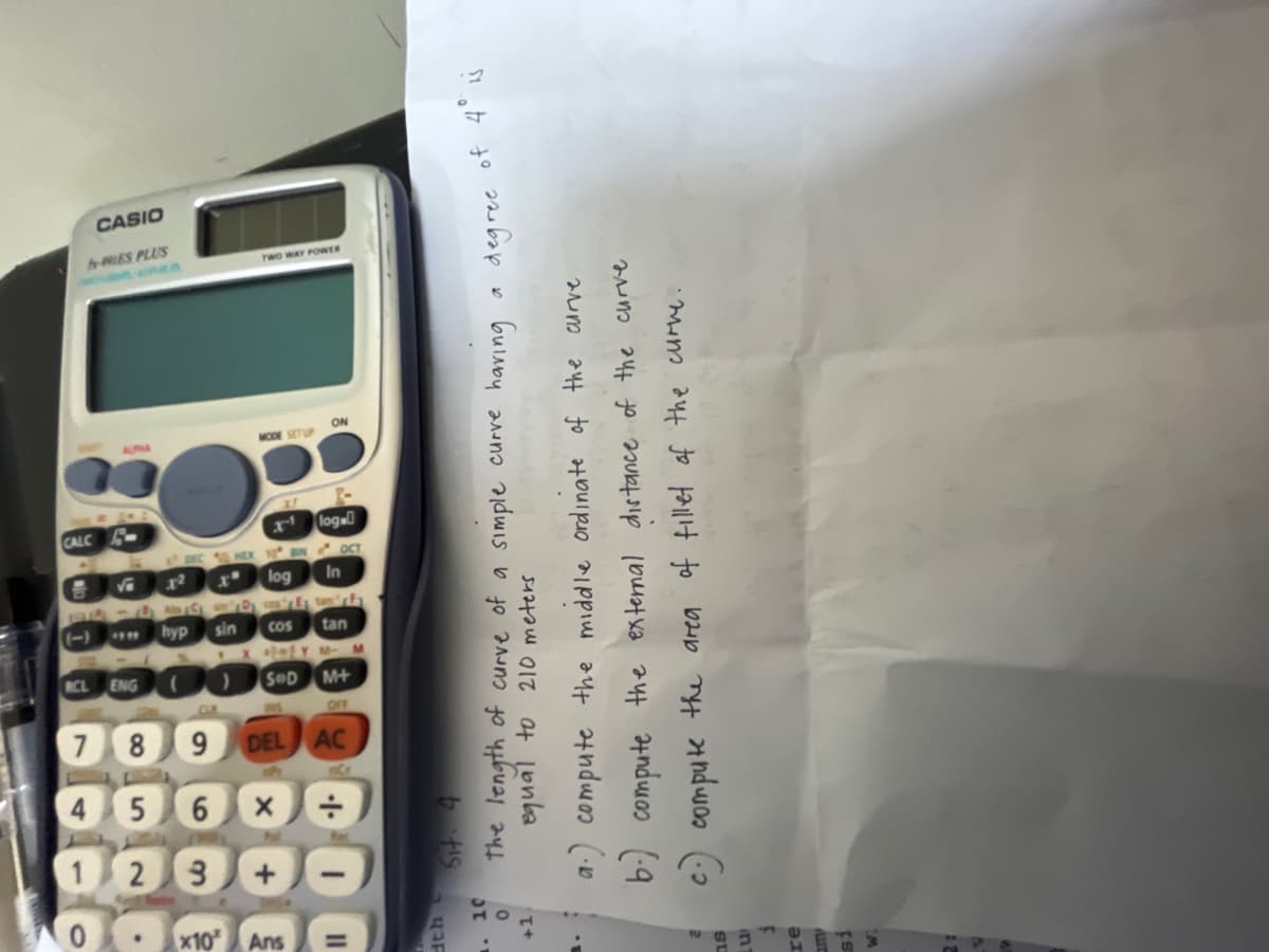 0
OLX
3
11
dth C
. 10
0
+1.
LES.
3
re
21
P
1
4
7
5
3
6
X
·+·
8
9
09
PRIES PLUS
CASIO
TWO WAY POWER
Sit. 4
the length of curve of a simple curve having a degree of 4° is
equal to 210 meters
a.) compute the middle ordinate of the curve
b.) compute the external distance of the curve
c.) compute the area of fillet of the curvy.