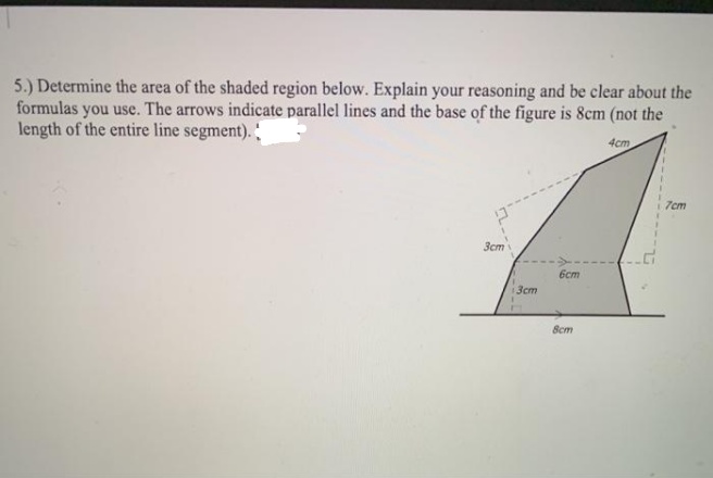 5.) Determine the area of the shaded region below. Explain your reasoning and be clear about the
formulas you use. The arrows indicate parallel lines and the base of the figure is 8cm (not the
length of the entire line segment).
4cm
7cm
Зст
6cm
3cm
8cm
