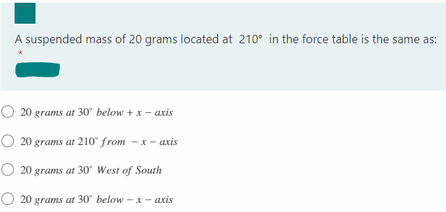 A suspended mass of 20 grams located at 210° in the force table is the same as:
20 grams at 30° below + x – axis
O 20 grams at 210° from – x – axis
O 20 grams at 30° West of South
O 20 grams at 30° below – x – axis
