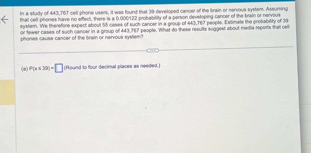 ←
In a study of 443,767 cell phone users, it was found that 39 developed cancer of the brain or nervous system. Assuming
that cell phones have no effect, there is a 0.000122 probability of a person developing cancer of the brain or nervous
system. We therefore expect about 55 cases of such cancer in a group of 443,767 people. Estimate the probability of 39
or fewer cases of such cancer in a group of 443,767 people. What do these results suggest about media reports that cell
phones cause cancer of the brain or nervous system?
**
(a) P(x≤39)= (Round to four decimal places as needed.)