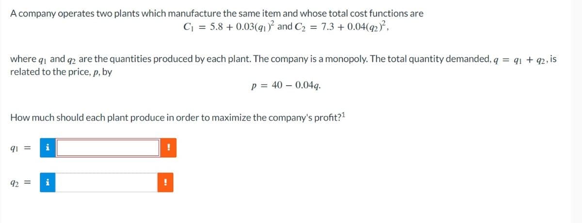 A company operates two plants which manufacture the same item and whose total cost functions are
C₁ = 5.8 +0.03(91)² and C₂ = 7.3 + 0.04(92)²,
where 9₁ and 92 are the quantities produced by each plant. The company is a monopoly. The total quantity demanded, q = 91 +92, is
related to the price, p, by
P = 400.04q.
How much should each plant produce in order to maximize the company's profit?¹
91 =
92 = i
!
!